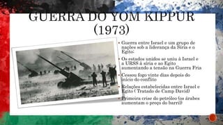  Guerra entre Israel e um grupo de
nações sob a liderança da Síria e o
Egito;
 Os estados unidos se uniu à Israel e
a URSS à síria e ao Egito
aumentando a tensão na Guerra Fria
 Cessou fogo vinte dias depois do
início do conflito
 Relações estabelecidas entre Israel e
Egito ( Tratado de Camp David)
 Primeira crise do petróleo (os árabes
aumentam o preço do barril)
 