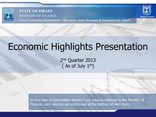 Economic Highlights Presentation
2nd Quarter 2013
( As of July 1th)
STATE OF ISRAEL
MINISTRY OF FINANCE
Chief Economist Department – Research, State Revenue & International Affairs
In any case of information derived from sources external to the Ministry of
Finance, such sources are mentioned at the bottom of each item
 