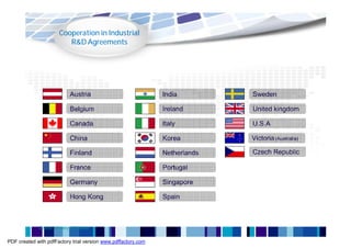 Cooperation in Industrial
                           R&D Agreements




                             Austria                           India         Sweden

                             Belgium                           Ireland       United kingdom

                             Canada                            Italy         U.S.A

                             China                             Korea         Victoria (Australia)

                             Finland                           Netherlands   Czech Republic

                             France                            Portugal

                             Germany                           Singapore

                             Hong Kong                         Spain



             Source: Ministry of Finance


PDF created with pdfFactory trial version www.pdffactory.com
 