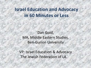 Dan Gold,
MA, Middle Eastern Studies,
Ben-Gurion University
VP: Israel Education & Advocacy
The Jewish Federation of LA
Israel Education and Advocacy
in 60 Minutes or Less
 