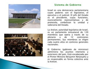 Sistema de Gobierno Israel es una democracia parlamentaria cuyos poderes son el legislativo, el ejecutivo y el judicial. El jefe del Estado es el presidente, cuyas funciones, esencialmente representativas y de protocolo, simbolizan la unidad y soberanía del Estado.  La  Knéset,  autoridad legislativa de Israel, es un parlamento únicameral de 120 miembros que opera a través de su plenario y de 12 comisiones permanentes. Sus miembros se eligen cada cuatro años en comicios generales nacionales. El Gobierno (gabinete de ministros) administra los asuntos interiores y exteriores del país. Está encabezado por el Primer Ministro Benjamin Netanyahu y es responsable en forma colectiva ante la Knéset. 