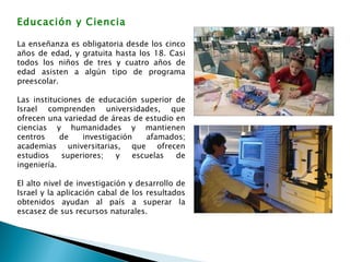 Educación y Ciencia La enseñanza es obligatoria desde los cinco años de edad, y gratuita hasta los 18. Casi todos los niños de tres y cuatro años de edad asisten a algún tipo de programa preescolar. Las instituciones de educación superior de Israel comprenden universidades, que ofrecen una variedad de áreas de estudio en ciencias y humanidades y mantienen centros de investigación afamados; academias universitarias, que ofrecen estudios superiores; y escuelas de ingeniería.  El alto nivel de investigación y desarrollo de Israel y la aplicación cabal de los resultados obtenidos ayudan al país a superar la escasez de sus recursos naturales.  