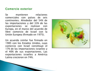 Comercio exterior Se mantienen relaciones comerciales con países de seis continentes. Alrededor del 54% de las importaciones y del 33% de las exportaciones se realizan con Europa, en el marco del acuerdo de libre comercio de Israel con la Unión Europea (firmado en 1975). Un acuerdo similar fue firmado en 1985 con los Estados Unidos, cuyo comercio con Israel constituye el 17% de las importaciones israelíes y el 40% de sus exportaciones. Las exportaciones israelíes a América Latina crecieron en 74%. 