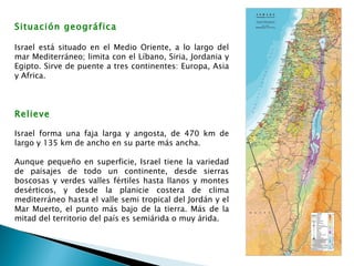 Situación geográfica     Israel está situado en el Medio Oriente, a lo largo del mar Mediterráneo; limita con el Líbano, Siria, Jordania y Egipto. Sirve de puente a tres continentes: Europa, Asia y Africa.  Relieve Israel forma una faja larga y angosta, de 470 km de largo y 135 km de ancho en su parte más ancha. Aunque pequeño en superficie, Israel tiene la variedad de paisajes de todo un continente, desde sierras boscosas y verdes valles fértiles hasta llanos y montes desérticos, y desde la planicie costera de clima mediterráneo hasta el valle semi tropical del Jordán y el Mar Muerto, el punto más bajo de la tierra. Más de la mitad del territorio del país es semiárida o muy árida.  