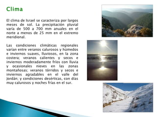 Clima El clima de Israel se caracteriza por largos meses de sol. La precipitación pluvial varía de 500 a 700 mm anuales en el norte a menos de 25 mm en el extremo meridional.  Las condiciones climáticas regionales varían entre veranos calurosos y húmedos e inviernos suaves, lluviosos, en la zona costera; veranos calientes y secos e inviernos moderadamente fríos con lluvia y ocasionales nieves en las zonas montañosas; veranos tórridos y secos e inviernos agradables en el valle del Jordán; y condiciones desérticas, con días muy calurosos y noches frías en el sur. 