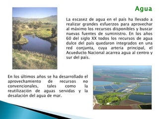 Agua La escasez de agua en el país ha llevado a realizar grandes esfuerzos para aprovechar al máximo los recursos disponibles y buscar nuevas fuentes de suministro. En los años 60 del siglo XX todos los recursos de agua dulce del país quedaron integrados en una red conjunta, cuya arteria principal, el Acueducto Nacional acarrea agua al centro y sur del país.  En los últimos años se ha desarrollado el aprovechamiento de recursos no convencionales, tales como la reutilización de aguas servidas y la desalación del agua de mar. 