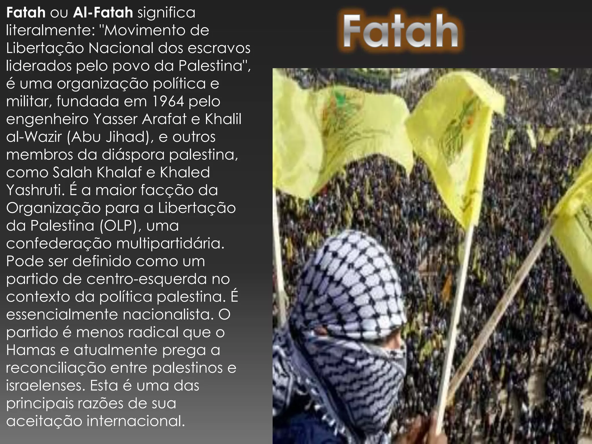 Fatah ou Al-Fatah significa literalmente: "Movimento de Libertação Nacional dos escravos liderados pelo povo da Palestina", é uma organização política e militar, fundada em 1964 pelo engenheiro Yasser Arafat e Khalil al-Wazir (Abu Jihad), e outros membros da diáspora palestina, como Salah Khalaf e Khaled Yashruti. É a maior facção da Organização para a Libertação da Palestina (OLP), uma confederação multipartidária. Pode ser definido como um partido de centro-esquerda no contexto da política palestina. É essencialmente nacionalista. O partido é menos radical que o Hamas e atualmente prega a reconciliação entre palestinos e israelenses. Esta é uma das principais razões de sua aceitação internacional.Fatah