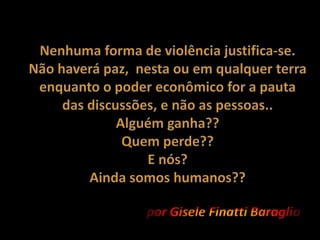 Nenhuma forma de violência justifica-se.Não haverá paz,  nesta ou em qualquer terra enquanto o poder econômico for a pauta das discussões, e não as pessoas..Alguém ganha??Quem perde?? E nós? Ainda somos humanos??por Gisele Finatti Baraglio
