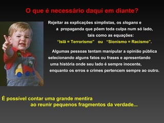 O que é necessário daqui em diante? É possível contar uma grande mentira  ao reunir pequenos fragmentos da verdade... Rejeitar as explicações simplistas, os  slogans  e  a  propaganda que põem toda culpa num só lado,  tais como as equações: “ Islã = Terrorismo”  ou  “Sionismo = Racismo”.  Algumas pessoas tentam manipular a opinião pública selecionando alguns fatos ou frases e apresentando  uma história onde seu lado é sempre inocente,  enquanto os erros e crimes pertencem sempre ao outro. 