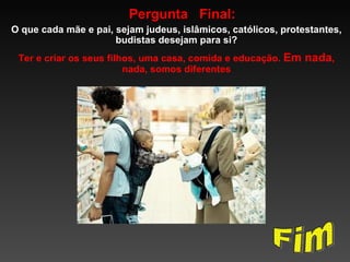 Pergunta  Final: O que cada mãe e pai, sejam judeus, islâmicos, católicos, protestantes, budistas desejam para si? Ter e criar os seus filhos, uma casa, comida e educação.  Em nada , nada, somos diferentes Fim 