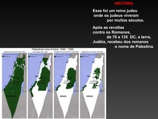 HISTÓRIA  Esse  foi  um reino judeu  onde os judeus viveram  por muitos séculos. Após as revoltas  contra os Romanos,  de 70 a 135  DC, a terra, Judéia, recebeu dos romanos  o nome de Palestina . 