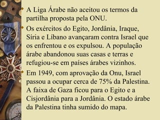  A Liga Árabe não aceitou os termos da
partilha proposta pela ONU.
 Os exércitos do Egito, Jordânia, Iraque,
Síria e Líbano avançaram contra Israel que
os enfrentou e os expulsou. A população
árabe abandonou suas casas e terras e
refugiou-se em países árabes vizinhos.
 Em 1949, com aprovação da Onu, Israel
passou a ocupar cerca de 75% da Palestina.
A faixa de Gaza ficou para o Egito e a
Cisjordânia para a Jordânia. O estado árabe
da Palestina tinha sumido do mapa.
 