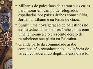  Milhares de palestinos deixaram suas casas
para morar em campo de refugiados
espalhados por países árabes como : Síria,
Jordânia, Líbano e na Faixa de Gaza.
 Surgiu uma nova geração de palestinos no
exílio ,educada em países árabes, mas com
uma lembrança e o crescente desejo de
restabelecer sua pátria na Palestina.
 Grande parte da comunidade árabe
continua não reconhecendo a existência de
Israel, considerando ilegítima essa divisão.
 