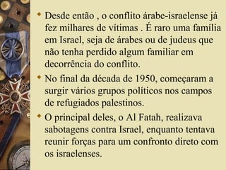  Desde então , o conflito árabe-israelense já
fez milhares de vítimas . É raro uma família
em Israel, seja de árabes ou de judeus que
não tenha perdido algum familiar em
decorrência do conflito.
 No final da década de 1950, começaram a
surgir vários grupos políticos nos campos
de refugiados palestinos.
 O principal deles, o Al Fatah, realizava
sabotagens contra Israel, enquanto tentava
reunir forças para um confronto direto com
os israelenses.
 