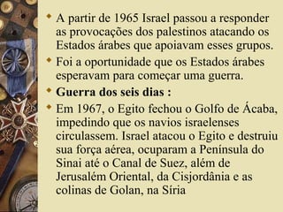  A partir de 1965 Israel passou a responder
as provocações dos palestinos atacando os
Estados árabes que apoiavam esses grupos.
 Foi a oportunidade que os Estados árabes
esperavam para começar uma guerra.
 Guerra dos seis dias :
 Em 1967, o Egito fechou o Golfo de Ácaba,
impedindo que os navios israelenses
circulassem. Israel atacou o Egito e destruiu
sua força aérea, ocuparam a Península do
Sinai até o Canal de Suez, além de
Jerusalém Oriental, da Cisjordânia e as
colinas de Golan, na Síria
 