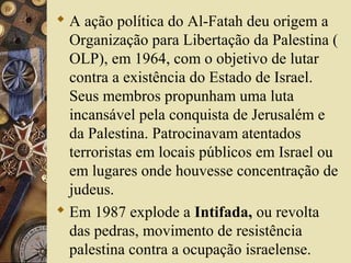  A ação política do Al-Fatah deu origem a
Organização para Libertação da Palestina (
OLP), em 1964, com o objetivo de lutar
contra a existência do Estado de Israel.
Seus membros propunham uma luta
incansável pela conquista de Jerusalém e
da Palestina. Patrocinavam atentados
terroristas em locais públicos em Israel ou
em lugares onde houvesse concentração de
judeus.
 Em 1987 explode a Intifada, ou revolta
das pedras, movimento de resistência
palestina contra a ocupação israelense.
 