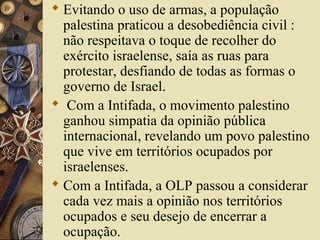 Evitando o uso de armas, a população
palestina praticou a desobediência civil :
não respeitava o toque de recolher do
exército israelense, saía as ruas para
protestar, desfiando de todas as formas o
governo de Israel.
 Com a Intifada, o movimento palestino
ganhou simpatia da opinião pública
internacional, revelando um povo palestino
que vive em territórios ocupados por
israelenses.
 Com a Intifada, a OLP passou a considerar
cada vez mais a opinião nos territórios
ocupados e seu desejo de encerrar a
ocupação.
 