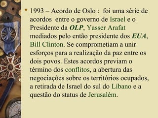  1993 – Acordo de Oslo : foi uma série de
acordos entre o governo de Israel e o
Presidente da OLP, Yasser Arafat
mediados pelo então presidente dos EUA,
Bill Clinton. Se comprometiam a unir
esforços para a realização da paz entre os
dois povos. Estes acordos previam o
término dos conflitos, a abertura das
negociações sobre os territórios ocupados,
a retirada de Israel do sul do Líbano e a
questão do status de Jerusalém.
 
