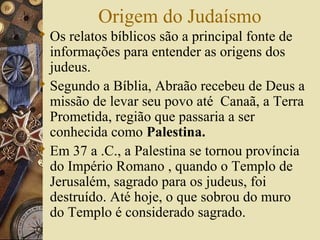 Origem do Judaísmo
 Os relatos bíblicos são a principal fonte de
informações para entender as origens dos
judeus.
 Segundo a Bíblia, Abraão recebeu de Deus a
missão de levar seu povo até Canaã, a Terra
Prometida, região que passaria a ser
conhecida como Palestina.
 Em 37 a .C., a Palestina se tornou província
do Império Romano , quando o Templo de
Jerusalém, sagrado para os judeus, foi
destruído. Até hoje, o que sobrou do muro
do Templo é considerado sagrado.
 