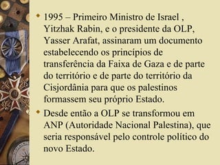  1995 – Primeiro Ministro de Israel ,
Yitzhak Rabin, e o presidente da OLP,
Yasser Arafat, assinaram um documento
estabelecendo os princípios de
transferência da Faixa de Gaza e de parte
do território e de parte do território da
Cisjordânia para que os palestinos
formassem seu próprio Estado.
 Desde então a OLP se transformou em
ANP (Autoridade Nacional Palestina), que
seria responsável pelo controle político do
novo Estado.
 