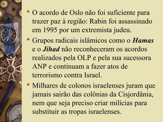  O acordo de Oslo não foi suficiente para
trazer paz à região: Rabin foi assassinado
em 1995 por um extremista judeu.
 Grupos radicais islâmicos como o Hamas
e o Jihad não reconheceram os acordos
realizados pela OLP e pela sua sucessora
ANP e continuam a fazer atos de
terrorismo contra Israel.
 Milhares de colonos israelenses juram que
jamais sairão das colônias da Cisjordânia,
nem que seja preciso criar milícias para
substituir as tropas israelenses.
 