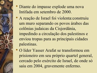  Diante do impasse explode uma nova
Intifada em setembro de 2000.
 A reação de Israel foi violenta:construiu
um muro separando os povos árabes das
colônias judaicas da Cisjordânia,
impedindo a circulação dos palestinos e
enviou tropas para as principais cidades
palestinas.
 O líder Yasser Arafat se transformou em
prisioneiro em seu próprio quartel general,
cercado pelo exército de Israel, de onde só
saiu em 2004, gravemente enfermo.
 