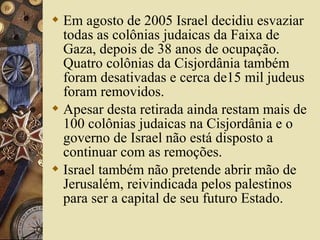  Em agosto de 2005 Israel decidiu esvaziar
todas as colônias judaicas da Faixa de
Gaza, depois de 38 anos de ocupação.
Quatro colônias da Cisjordânia também
foram desativadas e cerca de15 mil judeus
foram removidos.
 Apesar desta retirada ainda restam mais de
100 colônias judaicas na Cisjordânia e o
governo de Israel não está disposto a
continuar com as remoções.
 Israel também não pretende abrir mão de
Jerusalém, reivindicada pelos palestinos
para ser a capital de seu futuro Estado.
 