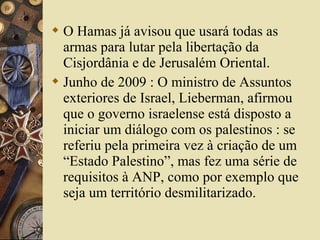  O Hamas já avisou que usará todas as
armas para lutar pela libertação da
Cisjordânia e de Jerusalém Oriental.
 Junho de 2009 : O ministro de Assuntos
exteriores de Israel, Lieberman, afirmou
que o governo israelense está disposto a
iniciar um diálogo com os palestinos : se
referiu pela primeira vez à criação de um
“Estado Palestino”, mas fez uma série de
requisitos à ANP, como por exemplo que
seja um território desmilitarizado.
 