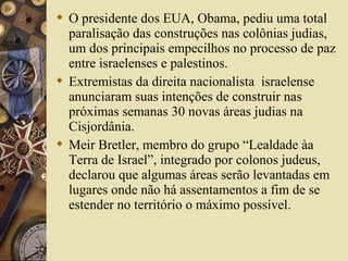  O presidente dos EUA, Obama, pediu uma total
paralisação das construções nas colônias judias,
um dos principais empecilhos no processo de paz
entre israelenses e palestinos.
 Extremistas da direita nacionalista israelense
anunciaram suas intenções de construir nas
próximas semanas 30 novas áreas judias na
Cisjordânia.
 Meir Bretler, membro do grupo “Lealdade àa
Terra de Israel”, integrado por colonos judeus,
declarou que algumas áreas serão levantadas em
lugares onde não há assentamentos a fim de se
estender no território o máximo possível.
 