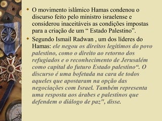  O movimento islâmico Hamas condenou o
discurso feito pelo ministro israelense e
considerou inaceitáveis as condições impostas
para a criação de um “ Estado Palestino”.
 Segundo Ismail Radwan , um dos líderes do
Hamas: ele negou os direitos legítimos do povo
palestino, como o direito ao retorno dos
refugiados e o reconhecimento de Jerusalém
como capital do futuro Estado palestino“. O
discurso é uma bofetada na cara de todos
aqueles que apostaram na opção das
negociações com Israel. Também representa
uma resposta aos árabes e palestinos que
defendem o diálogo de paz", disse.
 