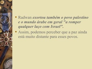 Radwan exortou também o povo palestino
e o mundo árabe em geral "a romper
qualquer laço com Israel".
 Assim, podemos perceber que a paz ainda
está muito distante para esses povos.
 