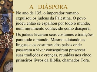 A DIÁSPORA
 No ano de 135, o imperador romano
expulsou os judeus da Palestina. O povo
judeu então se espalhou por todo o mundo,
num movimento conhecido como diáspora.
 Os judeus levaram seus costumes e tradições
para todo o mundo. Mesmo adotando as
línguas e os costumes dos países onde
passaram a viver conseguiram preservar
suas tradições e crenças, reunidas nos cinco
primeiros livros da Bíblia, chamados Torá.
 
