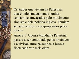  Os árabes que viviam na Palestina,
quase todos muçulmanos sunitas,
sentiam-se ameaçados pelo movimento
sionista e pela política inglesa. Temiam
ser submetidos e desapropriados pelos
judeus.
 Após a 1ª Guerra Mundial a Palestina
passou a ser controlada pelos britânicos
e a divisão entre palestinos e judeus
ficou cada vez mais clara.
 