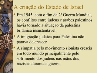 A criação do Estado de Israel
 Em 1945, com o fim da 2ª Guerra Mundial,
os conflitos entre judeus e árabes palestinos
havia tornado a situação da palestina
britânica insustentável.
 A imigração judaica para Palestina não
parava de crescer.
 A simpatia pelo movimento sionista crescia
em todo mundo principalmente pelo
sofrimento dos judeus nas mãos dos
nazistas durante a guerra.
 