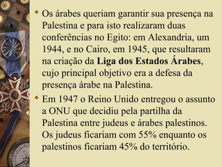  Os árabes queriam garantir sua presença na
Palestina e para isto realizaram duas
conferências no Egito: em Alexandria, um
1944, e no Cairo, em 1945, que resultaram
na criação da Liga dos Estados Árabes,
cujo principal objetivo era a defesa da
presença árabe na Palestina.
 Em 1947 o Reino Unido entregou o assunto
a ONU que decidiu pela partilha da
Palestina entre judeus e árabes palestinos.
Os judeus ficariam com 55% enquanto os
palestinos ficariam 45% do território.
 