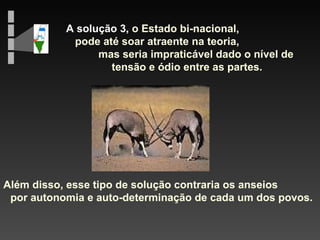 A solução 3,  o Estado bi-nacional,  pode até soar atraente na teoria,  mas seria impraticável dado o nível de tensão e ódio entre as partes. Além disso, esse tipo de solução contraria os anseios  por autonomia e auto-determinação de cada um dos povos. 