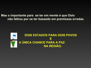 Mas o importante para  se ter em mente é que Oslo  não falhou por se ter baseado em premissas erradas. DOIS ESTADOS PARA DOIS POVOS É A ÚNICA CHANCE PARA A PAZ  NA REGIÃO. 