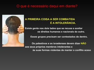 O que é necessário daqui em diante? A PRIMEIRA COISA  A  SER COMBATIDA  É A INTOLERÂNCIA. Existe gente nos dois lados que se recusa a aceitar  os direitos humanos e nacionais do outro. Esses grupos precisam ser contestados de dentro. Os palestinos e os israelenses devem dizer  NÃO aos seus próprios membros intolerantes e  às suas  formas  violentas  de manter o conflito aceso 