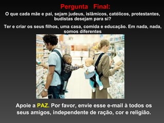 Pergunta  Final: O que cada mãe e pai, sejam judeus, islâmicos, católicos, protestantes, budistas desejam para si? Ter e criar os seus filhos, uma casa, comida e educação. Em nada, nada, somos diferentes Apoie a  PAZ.  Por favor, envie esse e-mail à todos os seus amigos, independente de ração, cor e religião. 