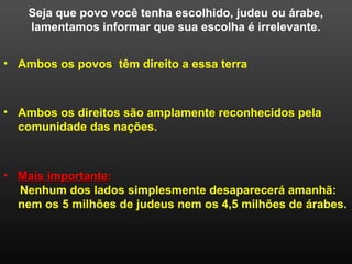 Seja que povo você tenha escolhido, judeu ou árabe,
lamentamos informar que sua escolha é irrelevante.
• Mais importanteMais importante::
Nenhum dos lados simplesmente desaparecerá amanhã:
nem os 5 milhões de judeus nem os 4,5 milhões de árabes.
• Ambos os povos têm direito a essa terra
• Ambos os direitos são amplamente reconhecidos pela
comunidade das nações.
 