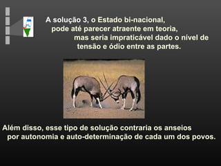 A solução 3, o Estado bi-nacional,
pode até parecer atraente em teoria,
mas seria impraticável dado o nível de
tensão e ódio entre as partes.
Além disso, esse tipo de solução contraria os anseios
por autonomia e auto-determinação de cada um dos povos.
 