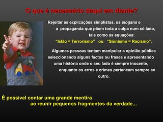 O que é necessário daqui em diante?O que é necessário daqui em diante?
Rejeitar as explicações simplistas, os slogans e
a propaganda que põem toda a culpa num só lado,
tais como as equações:
“Islão = Terrorismo” ou “Sionismo = Racismo”.
Algumas pessoas tentam manipular a opinião pública
seleccionando alguns factos ou frases e apresentando
uma história onde o seu lado é sempre inocente,
enquanto os erros e crimes pertencem sempre ao
outro.
É possível contar uma grande mentira
ao reunir pequenos fragmentos da verdade...
 