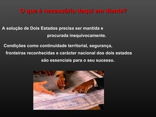 O que é necessário daqui em diante?O que é necessário daqui em diante?
A solução de Dois Estados precisa ser mantida e
procurada inequivocamente.
Condições como continuidade territorial, segurança,
fronteiras reconhecidas e carácter nacional dos dois estados
são essenciais para o seu sucesso.
 