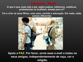 Pergunta Final:Pergunta Final:
O que é que cada mãe e pai, sejam judeus, islâmicos, católicos,
protestantes ou budistas, deseja para si?
Ter e criar os seus filhos, uma casa, comida e educação. Em nada, nada,
somos diferentes
Apoie a PAZ. Por favor, envie esse e-mail a todos os
seus amigos, independentemente de raça, cor e
religião.
 