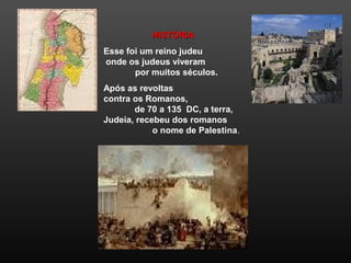 HISTÓRIAHISTÓRIA
Esse foi um reino judeu
onde os judeus viveram
por muitos séculos.
Após as revoltas
contra os Romanos,
de 70 a 135 DC, a terra,
Judeia, recebeu dos romanos
o nome de Palestina.
 