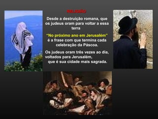 RELIGIÃORELIGIÃO
Desde a destruição romana, que
os judeus oram para voltar a essa
terra
“No próximo ano em Jerusalém”
é a frase com que termina cada
celebração da Páscoa.
Os judeus oram três vezes ao dia,
voltados para Jerusalém,
que é sua cidade mais sagrada.
 