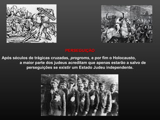 PERSEGUIÇÃOPERSEGUIÇÃO
Após séculos de trágicas cruzadas, progroms, e por fim o Holocausto,
a maior parte dos judeus acreditam que apenas estarão a salvo de
perseguições se existir um Estado Judeu independente.
 