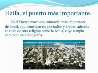 Es el Puerto marítimo comercial más importante
de Israel, aquí conviven en paz judíos y árabes, además
es cuna de otra religión como la Bahía, cuyo templo
vemos en esta fotografía.
Haifa, el puerto más importante.
 