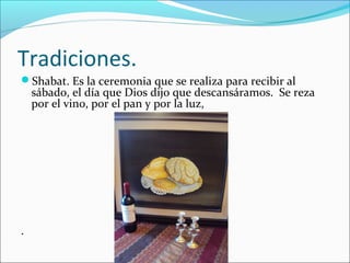 Tradiciones.
Shabat. Es la ceremonia que se realiza para recibir al
sábado, el día que Dios dijo que descansáramos. Se reza
por el vino, por el pan y por la luz,
.
 