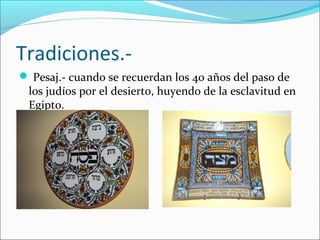 Tradiciones.-
 Pesaj.- cuando se recuerdan los 40 años del paso de
los judíos por el desierto, huyendo de la esclavitud en
Egipto.
 